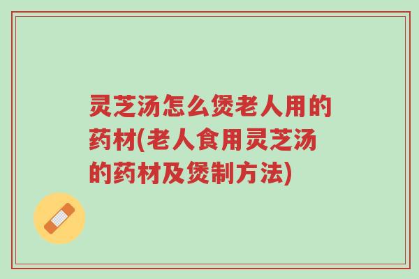 灵芝汤怎么煲老人用的药材(老人食用灵芝汤的药材及煲制方法)-第1张图片-超越