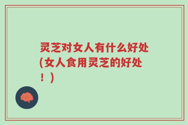 灵芝对女人有什么好处(女人食用灵芝的好处！)-第1张图片-超越