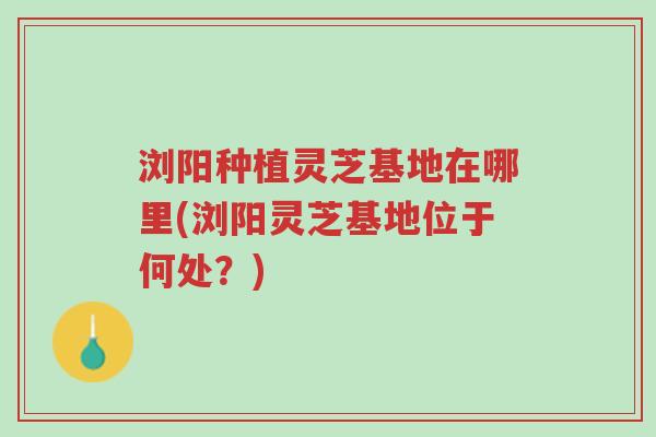 浏阳种植灵芝基地在哪里(浏阳灵芝基地位于何处?)-第1张图片-超越 浏阳种植灵芝基地在哪里(浏阳灵芝基地位于何处?)-第1张图片-超越