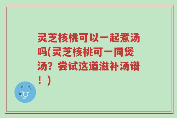 灵芝核桃可以一起煮汤吗(灵芝核桃可一同煲汤?尝试这道滋补汤谱!)-第1张图片-超越 灵芝核桃可以一起煮汤吗(灵芝核桃可一同煲汤?尝试这道滋补汤谱!)-第1张图片-超越