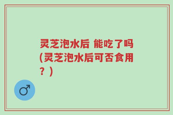 灵芝泡水后 能吃了吗(灵芝泡水后可否食用?)-第1张图片-超越 灵芝泡水后 能吃了吗(灵芝泡水后可否食用?)-第1张图片-超越
