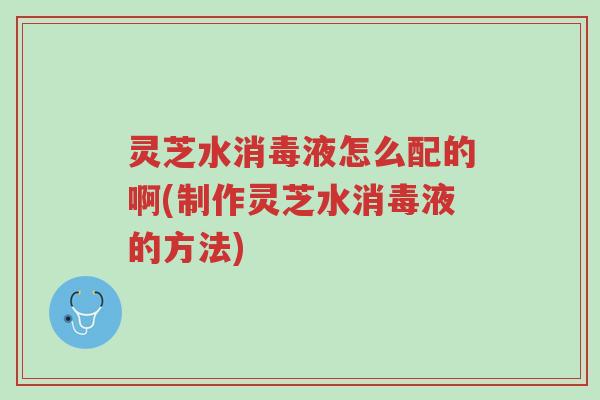 灵芝水消毒液怎么配的啊(制作灵芝水消毒液的方法)-第1张图片-超越 灵芝水消毒液怎么配的啊(制作灵芝水消毒液的方法)-第1张图片-超越