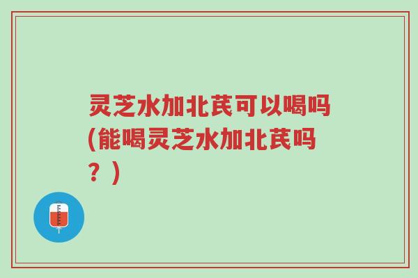 灵芝水加北芪可以喝吗(能喝灵芝水加北芪吗？)-第1张图片-超越