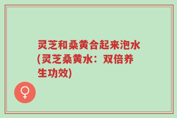 灵芝和桑黄合起来泡水(灵芝桑黄水：双倍养生功效)-第1张图片-超越