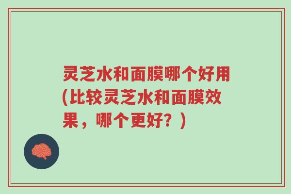 灵芝水和面膜哪个好用(比较灵芝水和面膜效果,哪个更好?)-第1张图片-超越 灵芝水和面膜哪个好用(比较灵芝水和面膜效果,哪个更好?)-第1张图片-超越