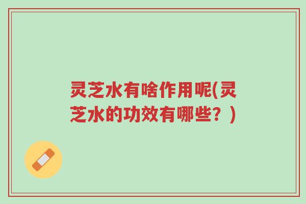 灵芝水有啥作用呢(灵芝水的功效有哪些？)-第1张图片-超越