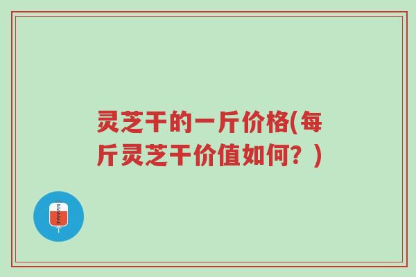 灵芝干的一斤价格(每斤灵芝干价值如何?)-第1张图片-超越 灵芝干的一斤价格(每斤灵芝干价值如何?)-第1张图片-超越