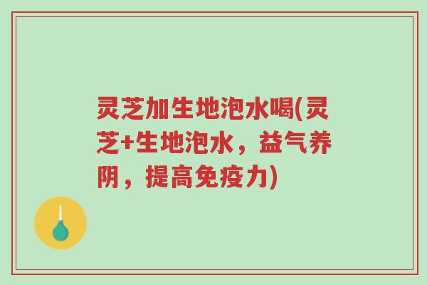 灵芝加生地泡水喝(灵芝+生地泡水，益气养阴，提高免疫力)-第1张图片-超越