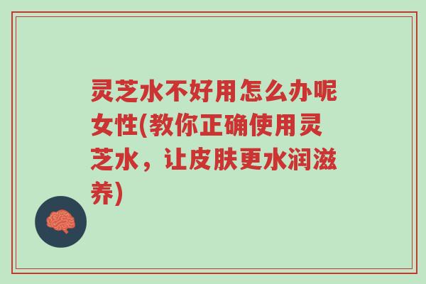灵芝水不好用怎么办呢女性(教你正确使用灵芝水,让皮肤更水润滋养)-第1张图片-超越 灵芝水不好用怎么办呢女性(教你正确使用灵芝水,让皮肤更水润滋养)-第1张图片-超越
