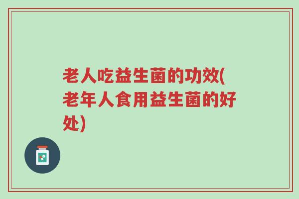 老人吃益生菌的功效(老年人食用益生菌的好处)-第1张图片-超越 老人吃益生菌的功效(老年人食用益生菌的好处)-第1张图片-超越