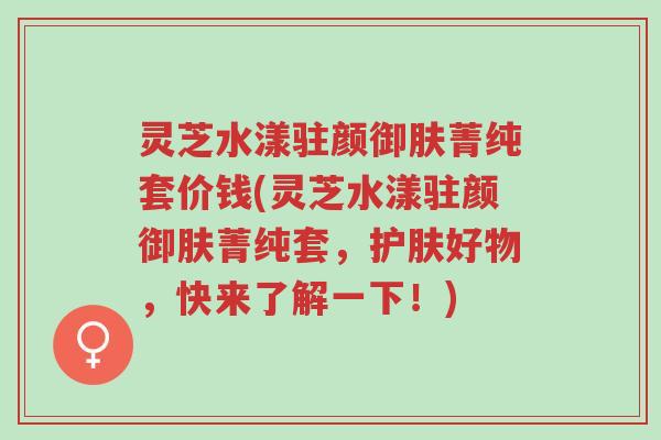 灵芝水漾驻颜御肤菁纯套价钱(灵芝水漾驻颜御肤菁纯套,护肤好物,快来了解一下!)-第1张图片-超越 灵芝水漾驻颜御肤菁纯套价钱(灵芝水漾驻颜御肤菁纯套,护肤好物,快来了解一下!)-第1张图片-超越