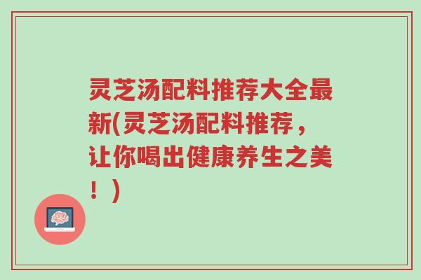 灵芝汤配料推荐大全最新(灵芝汤配料推荐,让你喝出健康养生之美!)-第1张图片-超越 灵芝汤配料推荐大全最新(灵芝汤配料推荐,让你喝出健康养生之美!)-第1张图片-超越