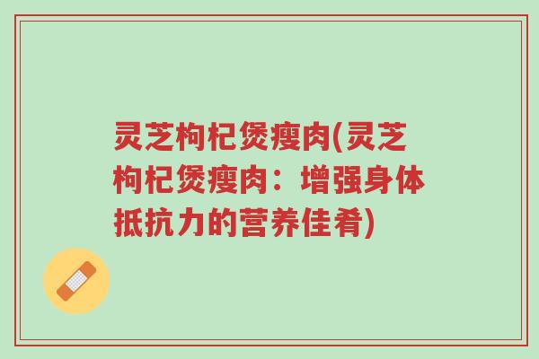灵芝枸杞煲瘦肉(灵芝枸杞煲瘦肉:增强身体抵抗力的营养佳肴)-第1张图片-超越 灵芝枸杞煲瘦肉(灵芝枸杞煲瘦肉:增强身体抵抗力的营养佳肴)-第1张图片-超越
