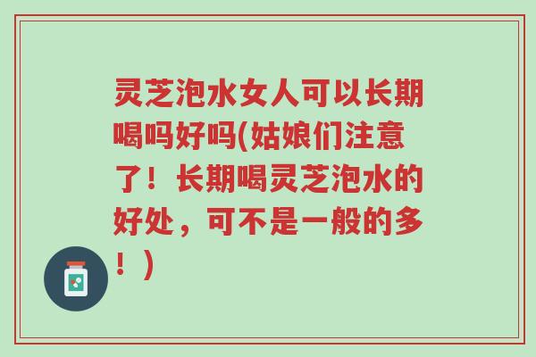 灵芝泡水女人可以长期喝吗好吗(姑娘们注意了！长期喝灵芝泡水的好处，可不是一般的多！)-第1张图片-超越