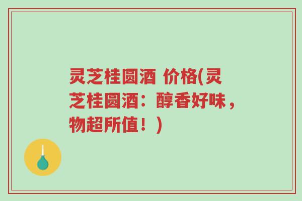 灵芝桂圆酒 价格(灵芝桂圆酒：醇香好味，物超所值！)-第1张图片-超越