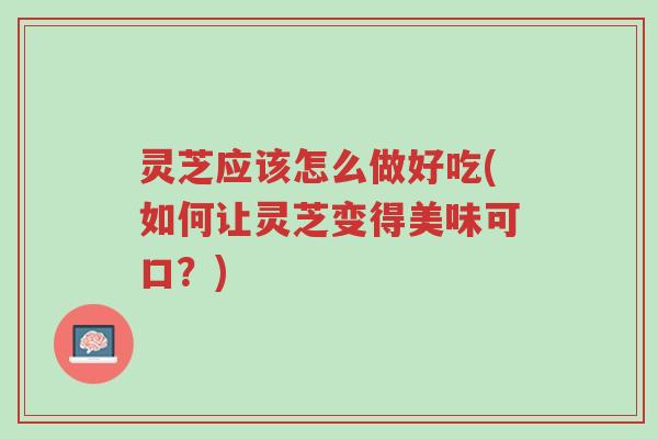 灵芝应该怎么做好吃(如何让灵芝变得美味可口?)-第1张图片-超越 灵芝应该怎么做好吃(如何让灵芝变得美味可口?)-第1张图片-超越