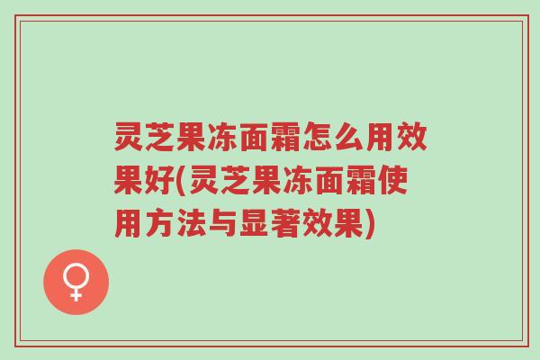 灵芝果冻面霜怎么用效果好(灵芝果冻面霜使用方法与显著效果)-第1张图片-超越 灵芝果冻面霜怎么用效果好(灵芝果冻面霜使用方法与显著效果)-第1张图片-超越