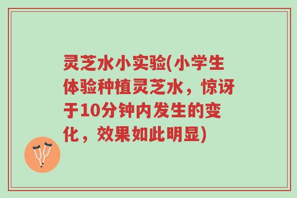 灵芝水小实验(小学生体验种植灵芝水,惊讶于10分钟内发生的变化,效果如此明显)-第1张图片-超越 灵芝水小实验(小学生体验种植灵芝水,惊讶于10分钟内发生的变化,效果如此明显)-第1张图片-超越