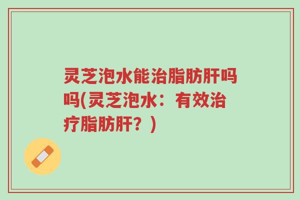 灵芝泡水能治脂肪肝吗吗(灵芝泡水:有效治疗脂肪肝?)-第1张图片-超越 灵芝泡水能治脂肪肝吗吗(灵芝泡水:有效治疗脂肪肝?)-第1张图片-超越
