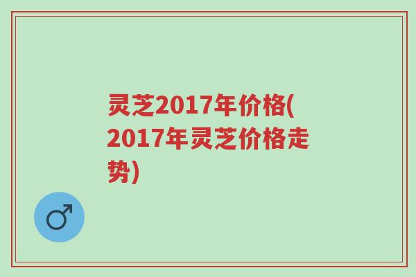 灵芝2017年价格(2017年灵芝价格走势)-第1张图片-超越
