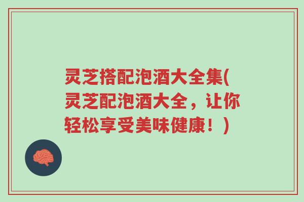 灵芝搭配泡酒大全集(灵芝配泡酒大全，让你轻松享受美味健康！)-第1张图片-超越