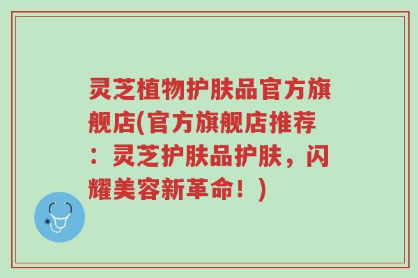 灵芝植物护肤品官方旗舰店(官方旗舰店推荐:灵芝护肤品护肤,闪耀美容新革命!)-第1张图片-超越 灵芝植物护肤品官方旗舰店(官方旗舰店推荐:灵芝护肤品护肤,闪耀美容新革命!)-第1张图片-超越