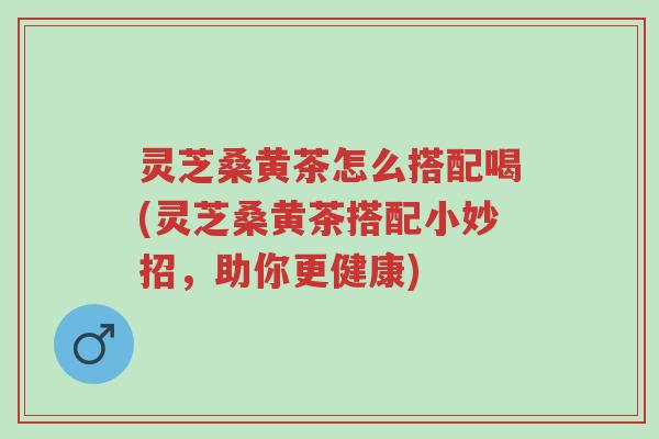 灵芝桑黄茶怎么搭配喝(灵芝桑黄茶搭配小妙招，助你更健康)-第1张图片-超越