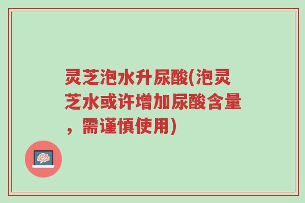 灵芝泡水升尿酸(泡灵芝水或许增加尿酸含量，需谨慎使用)-第1张图片-超越