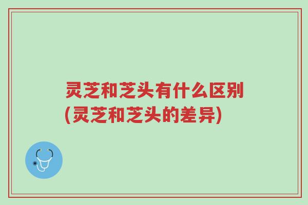 灵芝和芝头有什么区别(灵芝和芝头的差异)-第1张图片-超越 灵芝和芝头有什么区别(灵芝和芝头的差异)-第1张图片-超越