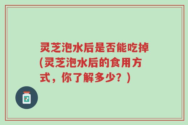 灵芝泡水后是否能吃掉(灵芝泡水后的食用方式，你了解多少？)-第1张图片-超越