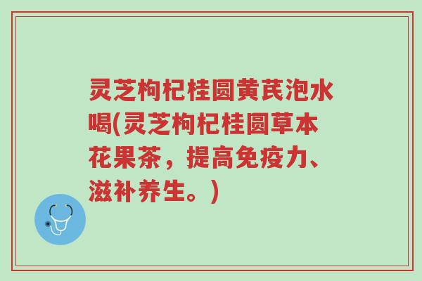 灵芝枸杞桂圆黄芪泡水喝(灵芝枸杞桂圆草本花果茶，提高免疫力、滋补养生。)-第1张图片-超越