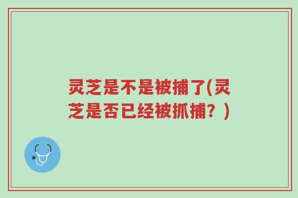 灵芝是不是被捕了(灵芝是否已经被抓捕？)-第1张图片-超越