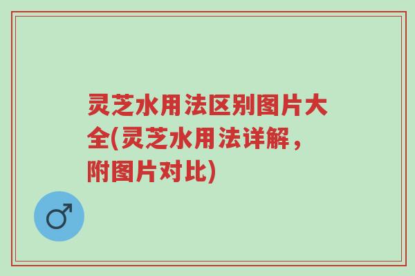 灵芝水用法区别图片大全(灵芝水用法详解，附图片对比)-第1张图片-超越