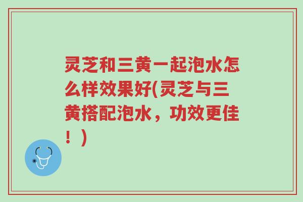 灵芝和三黄一起泡水怎么样效果好(灵芝与三黄搭配泡水，功效更佳！)-第1张图片-超越