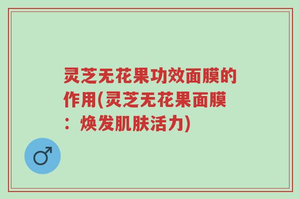 灵芝无花果功效面膜的作用(灵芝无花果面膜：焕发肌肤活力)-第1张图片-超越