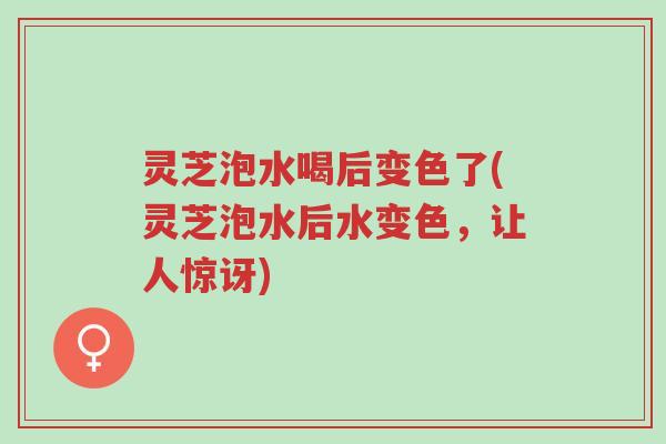 灵芝泡水喝后变色了(灵芝泡水后水变色,让人惊讶)-第1张图片-超越 灵芝泡水喝后变色了(灵芝泡水后水变色,让人惊讶)-第1张图片-超越