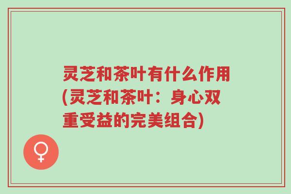 灵芝和茶叶有什么作用(灵芝和茶叶：身心双重受益的完美组合)-第1张图片-超越