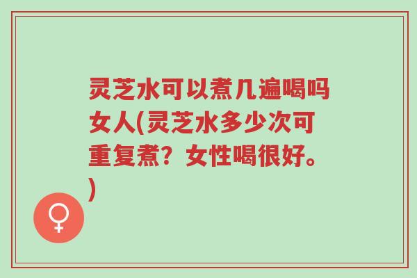 灵芝水可以煮几遍喝吗女人(灵芝水多少次可重复煮？女性喝很好。)-第1张图片-超越