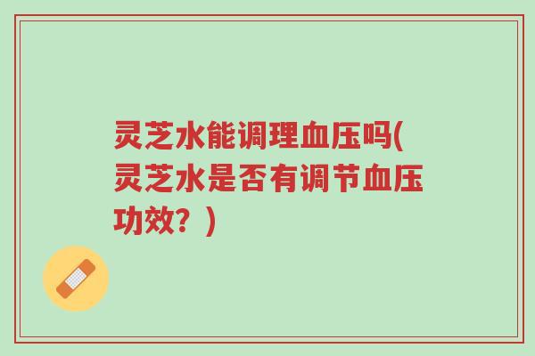灵芝水能调理血压吗(灵芝水是否有调节血压功效？)-第1张图片-超越