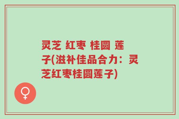 灵芝 红枣 桂圆 莲子(滋补佳品合力：灵芝红枣桂圆莲子)-第1张图片-超越