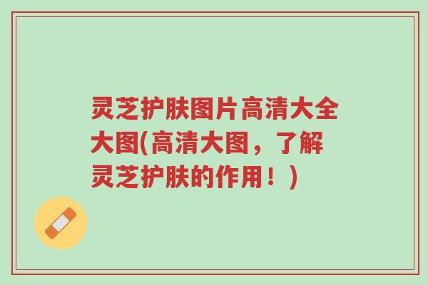 灵芝护肤图片高清大全大图(高清大图，了解灵芝护肤的作用！)-第1张图片-超越