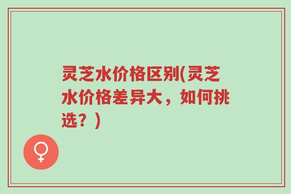灵芝水价格区别(灵芝水价格差异大,如何挑选?)-第1张图片-超越 灵芝水价格区别(灵芝水价格差异大,如何挑选?)-第1张图片-超越