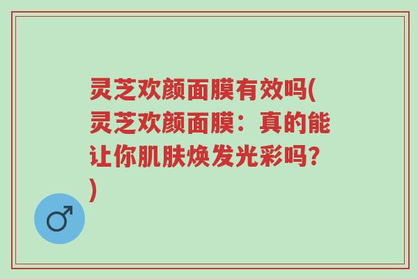 灵芝欢颜面膜有效吗(灵芝欢颜面膜:真的能让你肌肤焕发光彩吗?)-第1张图片-超越 灵芝欢颜面膜有效吗(灵芝欢颜面膜:真的能让你肌肤焕发光彩吗?)-第1张图片-超越