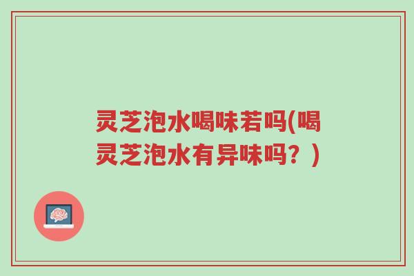 灵芝泡水喝味若吗(喝灵芝泡水有异味吗？)-第1张图片-超越