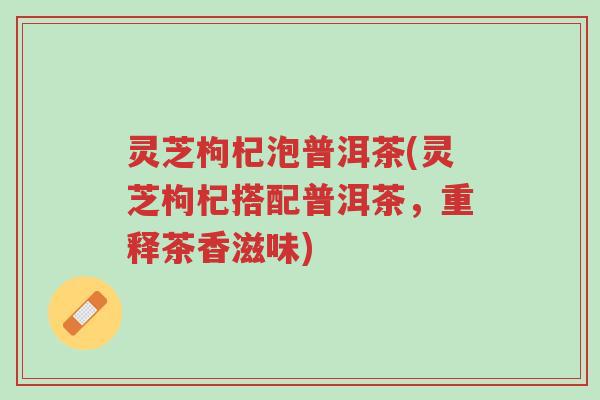 灵芝枸杞泡普洱茶(灵芝枸杞搭配普洱茶，重释茶香滋味)-第1张图片-超越