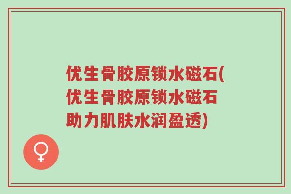 优生骨胶原锁水磁石(优生骨胶原锁水磁石 助力肌肤水润盈透)-第1张图片-超越 优生骨胶原锁水磁石(优生骨胶原锁水磁石 助力肌肤水润盈透)-第1张图片-超越