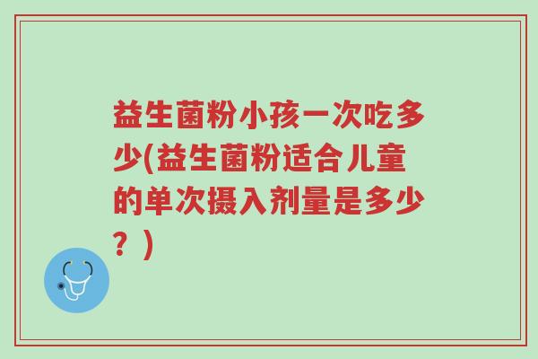 益生菌粉小孩一次吃多少(益生菌粉适合儿童的单次摄入剂量是多少?)-第1张图片-超越 益生菌粉小孩一次吃多少(益生菌粉适合儿童的单次摄入剂量是多少?)-第1张图片-超越