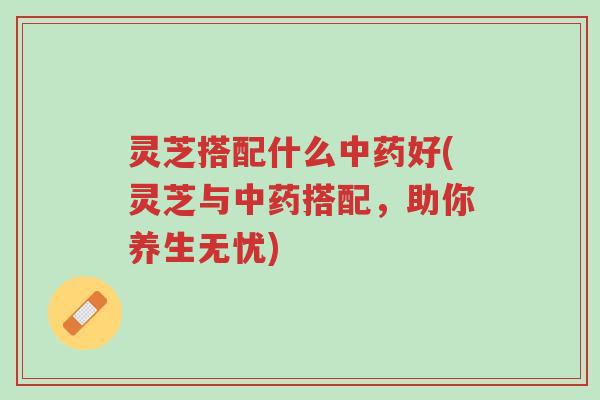 灵芝搭配什么中药好(灵芝与中药搭配,助你养生无忧)-第1张图片-超越 灵芝搭配什么中药好(灵芝与中药搭配,助你养生无忧)-第1张图片-超越