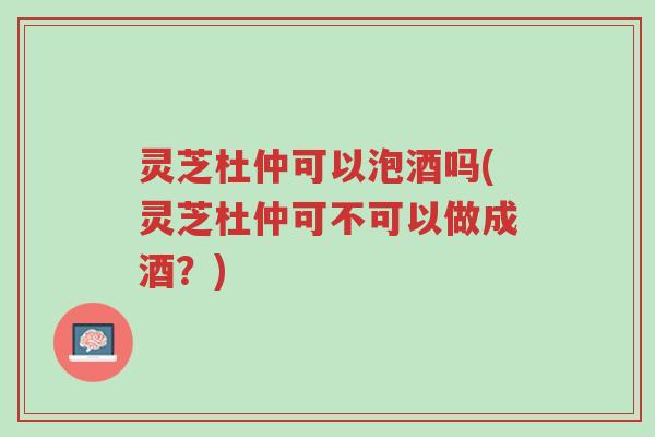 灵芝杜仲可以泡酒吗(灵芝杜仲可不可以做成酒?)-第1张图片-超越 灵芝杜仲可以泡酒吗(灵芝杜仲可不可以做成酒?)-第1张图片-超越