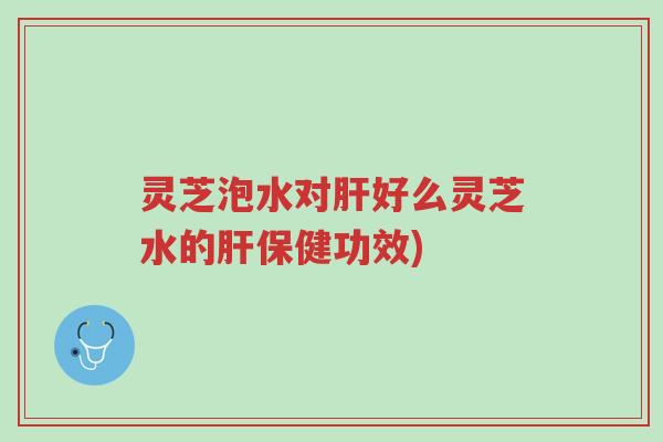 灵芝泡水对肝好么灵芝水的肝保健功效)-第1张图片-超越